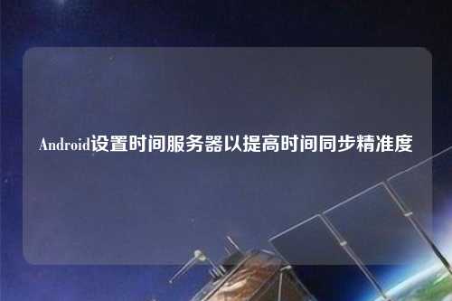 Android設置時(shí)間服務(wù)器以提高時(shí)間同步精準度
