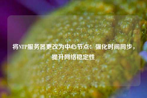 將NTP服務(wù)器更改為中心節點(diǎn)：強化時(shí)間同步，提升網(wǎng)絡(luò )穩定性