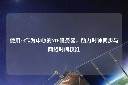 使用ad作為中心的NTP服務(wù)器，助力時(shí)鐘同步與網(wǎng)絡(luò )時(shí)間校準