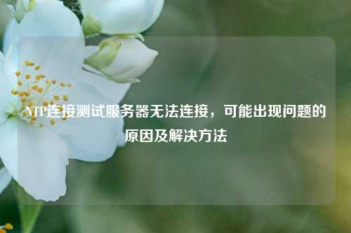 NTP連接測試服務(wù)器無(wú)法連接，可能出現問(wèn)題的原因及解決方法