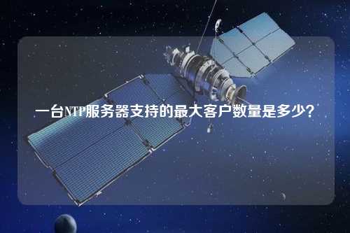 一臺NTP服務(wù)器支持的最大客戶數(shù)量是多少？