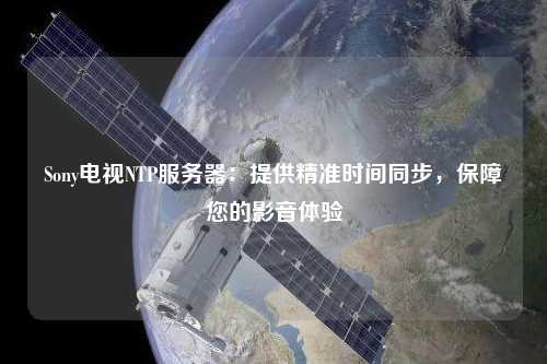 Sony電視NTP服務(wù)器：提供精準(zhǔn)時(shí)間同步，保障您的影音體驗(yàn)