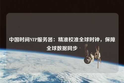 中國(guó)時(shí)間NTP服務(wù)器：精準(zhǔn)校準(zhǔn)全球時(shí)鐘，保障全球數(shù)據(jù)同步