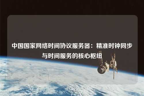 中國(guó)國(guó)家網(wǎng)絡(luò)時(shí)間協(xié)議服務(wù)器：精準(zhǔn)時(shí)鐘同步與時(shí)間服務(wù)的核心樞紐