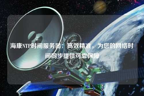 海康NTP時間服務(wù)器：高效精準(zhǔn)，為您的網(wǎng)絡(luò)時間同步提供可靠保障