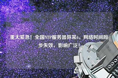 重大緊急！全國(guó)NTP服務(wù)器異常6，網(wǎng)絡(luò)時(shí)間同步失效，影響廣泛！