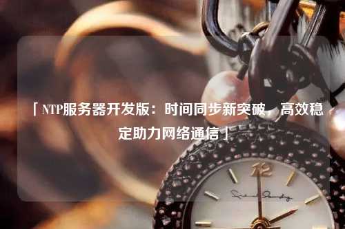 「NTP服務(wù)器開(kāi)發(fā)版：時(shí)間同步新突破，高效穩(wěn)定助力網(wǎng)絡(luò)通信」