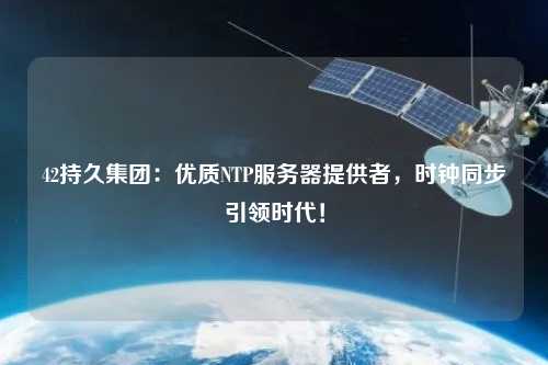 42持久集團：優(yōu)質(zhì)NTP服務(wù)器提供者，時鐘同步引領(lǐng)時代！