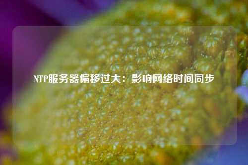 NTP服務器偏移過大：影響網(wǎng)絡時間同步