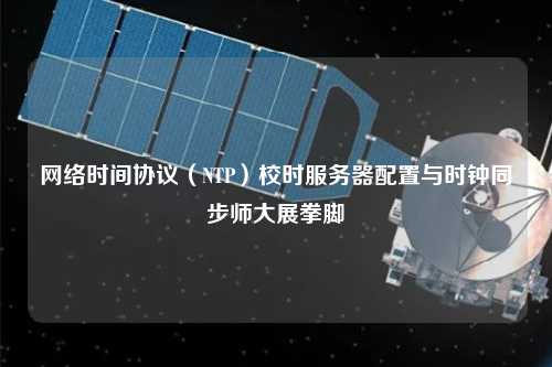 網(wǎng)絡時間協(xié)議（NTP）校時服務器配置與時鐘同步師大展拳腳