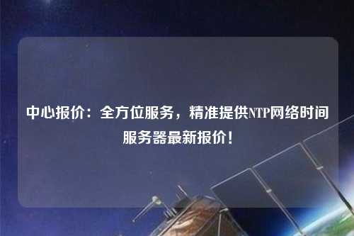 中心報(bào)價(jià)：全方位服務(wù)，精準(zhǔn)提供NTP網(wǎng)絡(luò)時(shí)間服務(wù)器最新報(bào)價(jià)！